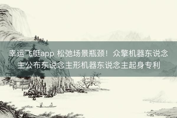 幸运飞艇app 松弛场景瓶颈！众擎机器东说念主公布东说念主形机器东说念主起身专利