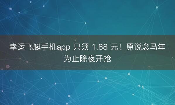 幸运飞艇手机app 只须 1.88 元！原说念马年为止除夜开抢