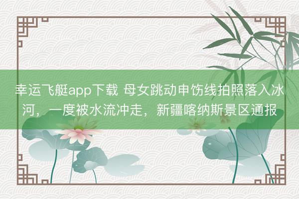 幸运飞艇app下载 母女跳动申饬线拍照落入冰河，一度被水流冲走，新疆喀纳斯景区通报