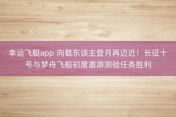 幸运飞艇app 向载东谈主登月再迈近！长征十号与梦舟飞船初度遨游测验任务胜利