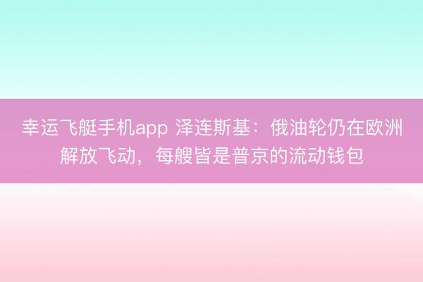 幸运飞艇手机app 泽连斯基：俄油轮仍在欧洲解放飞动，每艘皆是普京的流动钱包