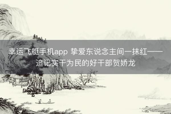幸运飞艇手机app 挚爱东说念主间一抹红——追记实干为民的好干部贺娇龙