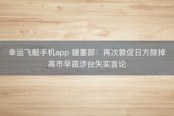 幸运飞艇手机app 搪塞部:再次敦促日方除掉高市早苗涉台失实言论