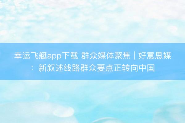幸运飞艇app下载 群众媒体聚焦 | 好意思媒：新叙述线路群众要点正转向中国