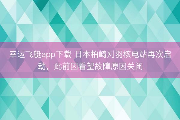 幸运飞艇app下载 日本柏崎刈羽核电站再次启动,此前因看望故障原因关闭