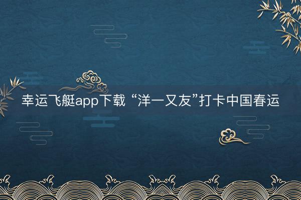 幸运飞艇app下载 “洋一又友”打卡中国春运
