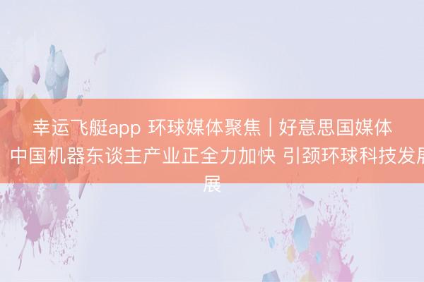 幸运飞艇app 环球媒体聚焦 | 好意思国媒体:中国机器东谈主产业正全力加快 引颈环球科技发展