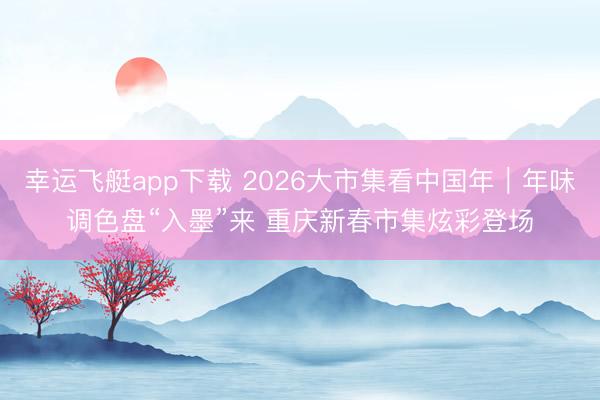 幸运飞艇app下载 2026大市集看中国年|年味调色盘“入墨”来 重庆新春市集炫彩登场