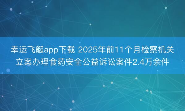 幸运飞艇app下载 2025年前11个月检察机关立案办理食药安全公益诉讼案件2.4万余件