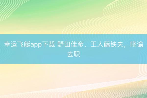 幸运飞艇app下载 野田佳彦、王人藤铁夫，晓谕去职