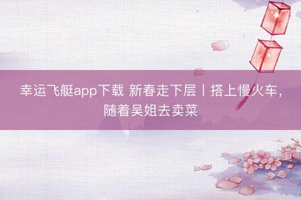 幸运飞艇app下载 新春走下层丨搭上慢火车,随着吴姐去卖菜