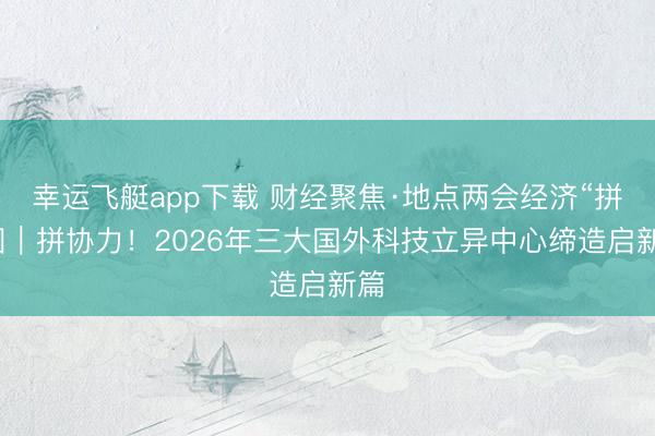 幸运飞艇app下载 财经聚焦·地点两会经济“拼”图|拼协力!2026年三大国外科技立异中心缔造启新篇