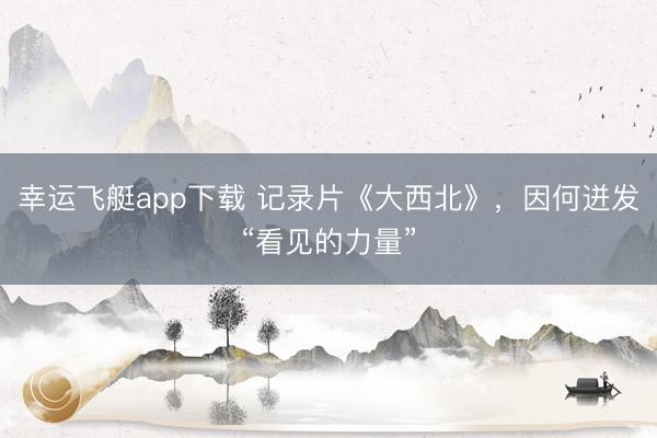 幸运飞艇app下载 记录片《大西北》,因何迸发“看见的力量”