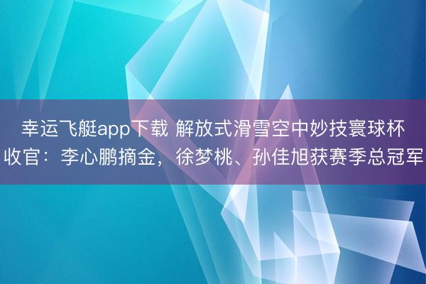 幸运飞艇app下载 解放式滑雪空中妙技寰球杯收官：李心鹏摘金，徐梦桃、孙佳旭获赛季总冠军