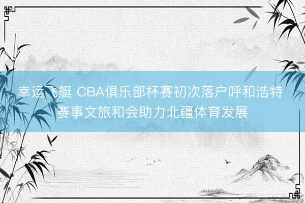 幸运飞艇 CBA俱乐部杯赛初次落户呼和浩特 赛事文旅和会助力北疆体育发展