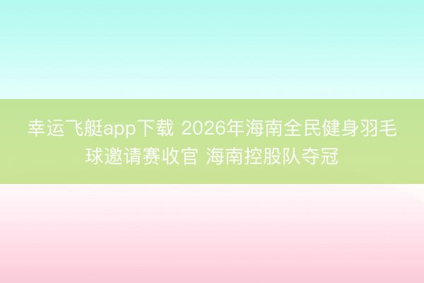 幸运飞艇app下载 2026年海南全民健身羽毛球邀请赛收官 海南控股队夺冠