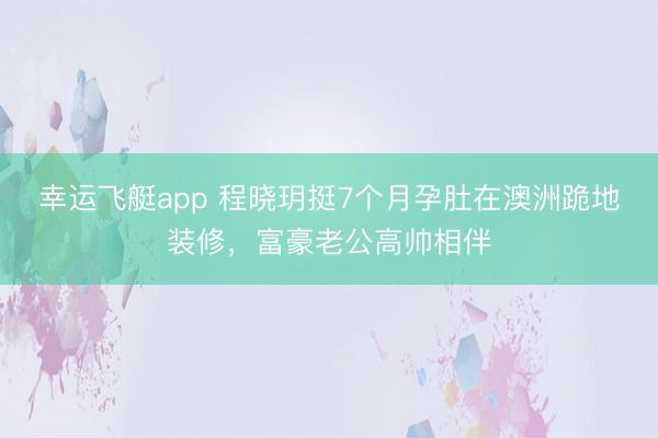 幸运飞艇app 程晓玥挺7个月孕肚在澳洲跪地装修，富豪老公高帅相伴