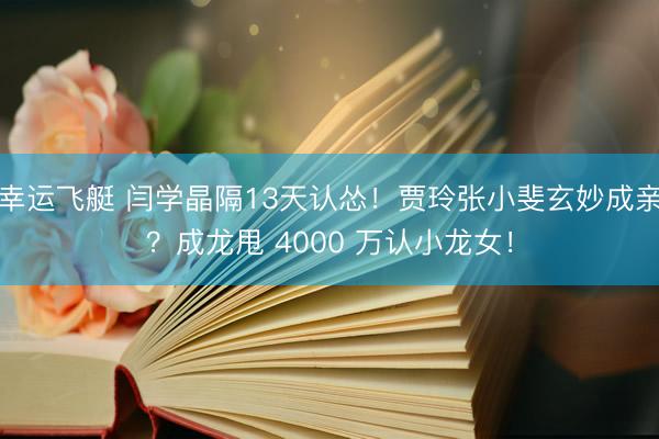 幸运飞艇 闫学晶隔13天认怂！贾玲张小斐玄妙成亲？成龙甩 4000 万认小龙女！