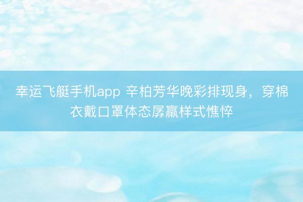 幸运飞艇手机app 辛柏芳华晚彩排现身,穿棉衣戴口罩体态孱羸样式憔悴