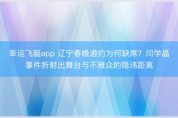 幸运飞艇app 辽宁春晚邀约为何缺席?闫学晶事件折射出舞台与不雅众的隐讳距离