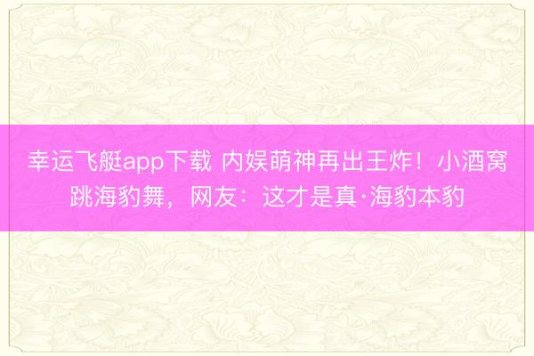 幸运飞艇app下载 内娱萌神再出王炸！小酒窝跳海豹舞，网友：这才是真·海豹本豹