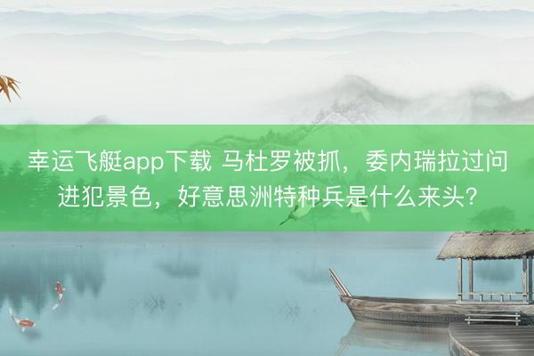 幸运飞艇app下载 马杜罗被抓,委内瑞拉过问进犯景色,好意思洲特种兵是什么来头?