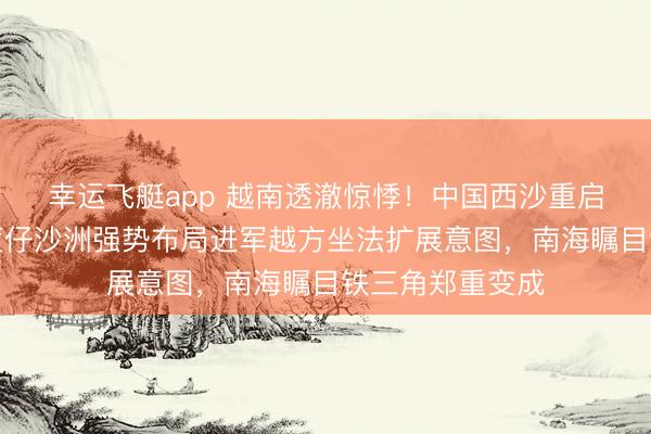 幸运飞艇app 越南透澈惊悸!中国西沙重启填海有计划,筐仔沙洲强势布局进军越方坐法扩展意图,南海瞩目铁三角郑重变成