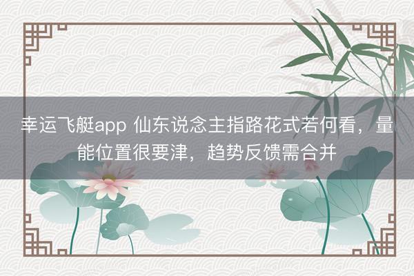 幸运飞艇app 仙东说念主指路花式若何看,量能位置很要津,趋势反馈需合并