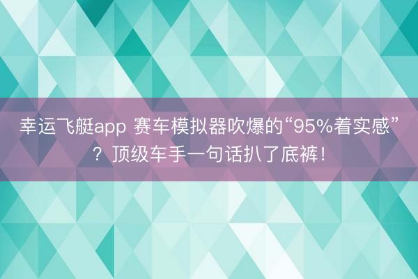 幸运飞艇app 赛车模拟器吹爆的“95%着实感”？顶级车手一句话扒了底裤！