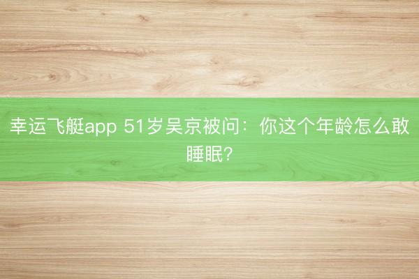 幸运飞艇app 51岁吴京被问：你这个年龄怎么敢睡眠？