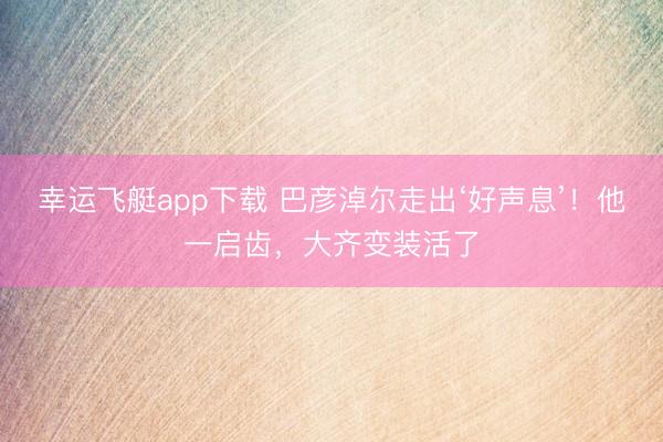 幸运飞艇app下载 巴彦淖尔走出‘好声息’！他一启齿，大齐变装活了