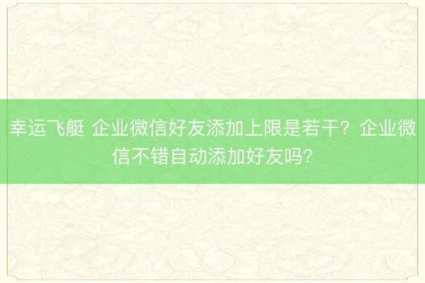 幸运飞艇 企业微信好友添加上限是若干？企业微信不错自动添加好友吗？