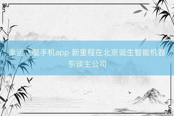 幸运飞艇手机app 新里程在北京诞生智能机器东谈主公司