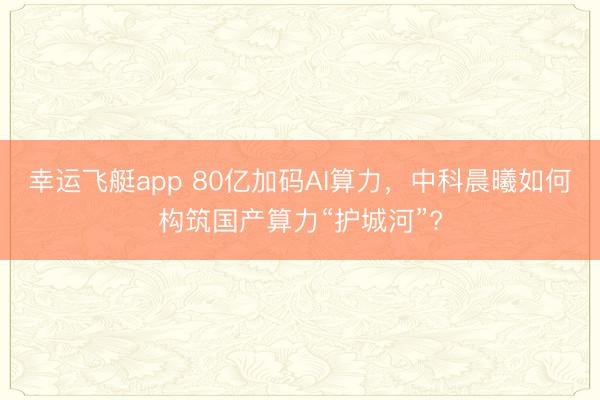 幸运飞艇app 80亿加码AI算力，中科晨曦如何构筑国产算力“护城河”?