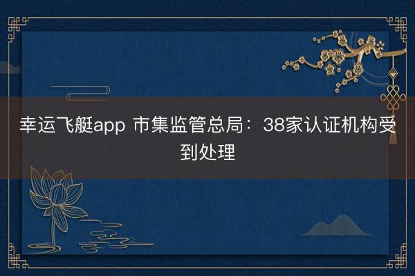 幸运飞艇app 市集监管总局:38家认证机构受到处理