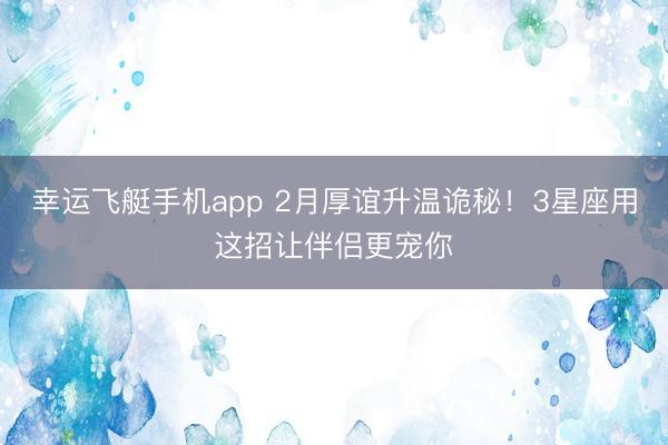 幸运飞艇手机app 2月厚谊升温诡秘!3星座用这招让伴侣更宠你