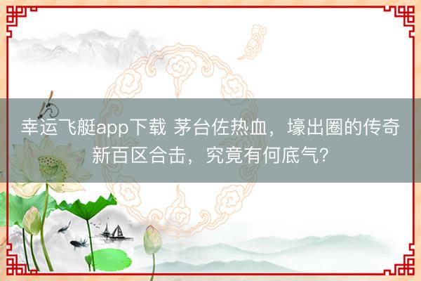 幸运飞艇app下载 茅台佐热血,壕出圈的传奇新百区合击,究竟有何底气?
