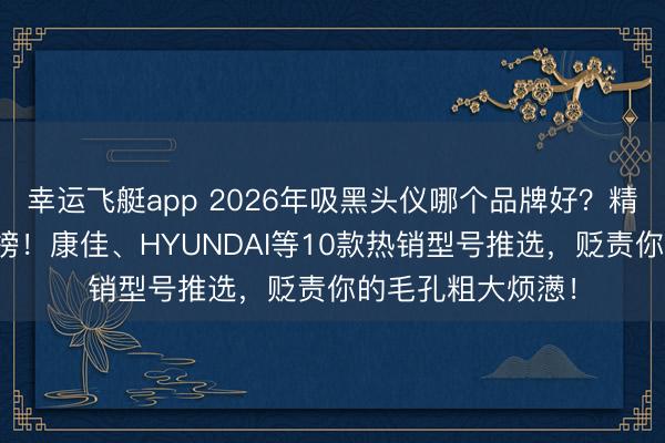 幸运飞艇app 2026年吸黑头仪哪个品牌好?精选十大品牌名次榜!康佳、HYUNDAI等10款热销型号推选,贬责你的毛孔粗大烦懑!