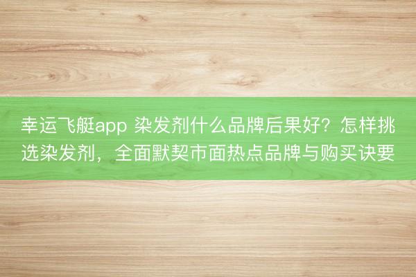 幸运飞艇app 染发剂什么品牌后果好？怎样挑选染发剂，全面默契市面热点品牌与购买诀要