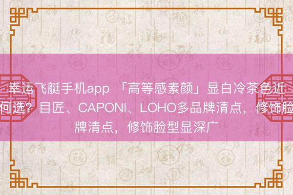 幸运飞艇手机app 「高等感素颜」显白冷茶色近视镜框若何选？目匠、CAPONI、LOHO多品牌清点，修饰脸型显深广