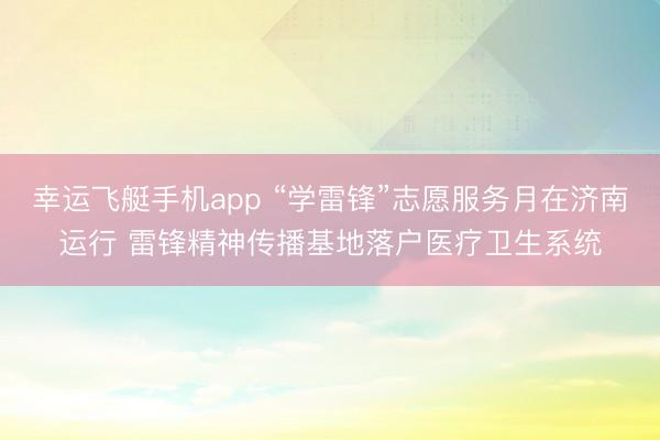 幸运飞艇手机app “学雷锋”志愿服务月在济南运行 雷锋精神传播基地落户医疗卫生系统