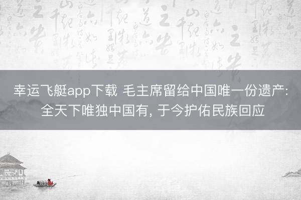 幸运飞艇app下载 毛主席留给中国唯一份遗产: 全天下唯独中国有， 于今护佑民族回应