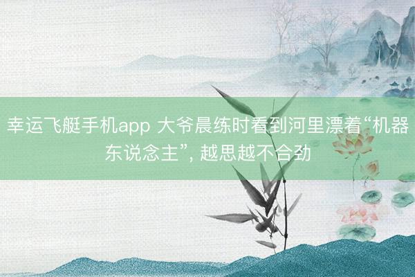幸运飞艇手机app 大爷晨练时看到河里漂着“机器东说念主”， 越思越不合劲