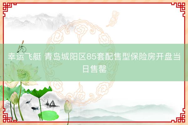幸运飞艇 青岛城阳区85套配售型保险房开盘当日售罄