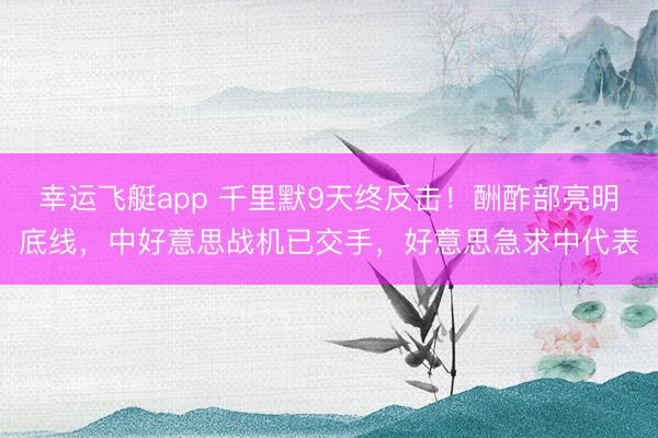 幸运飞艇app 千里默9天终反击！酬酢部亮明底线，中好意思战机已交手，好意思急求中代表