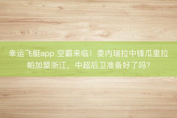 幸运飞艇app 空霸来临！委内瑞拉中锋瓜里拉帕加盟浙江，中超后卫准备好了吗？