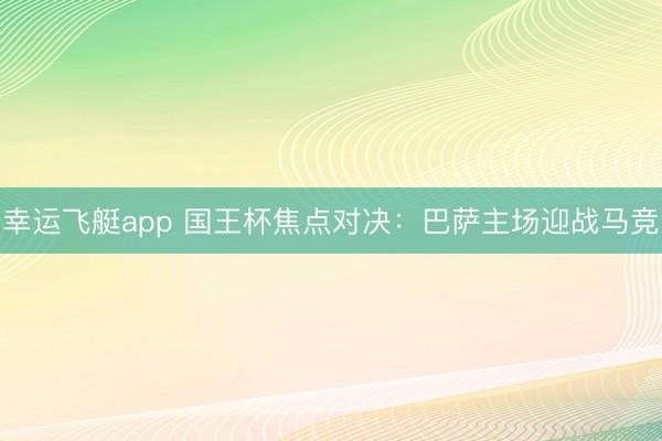 幸运飞艇app 国王杯焦点对决:巴萨主场迎战马竞