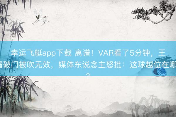 幸运飞艇app下载 离谱！VAR看了5分钟，王霜破门被吹无效，媒体东说念主怒批：这球越位在哪？