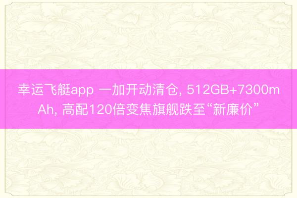 幸运飞艇app 一加开动清仓， 512GB+7300mAh， 高配120倍变焦旗舰跌至“新廉价”