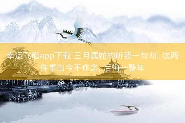 幸运飞艇app下载 三月属蛇的听我一句劝: 这两件事当今不作念， 后悔一整年